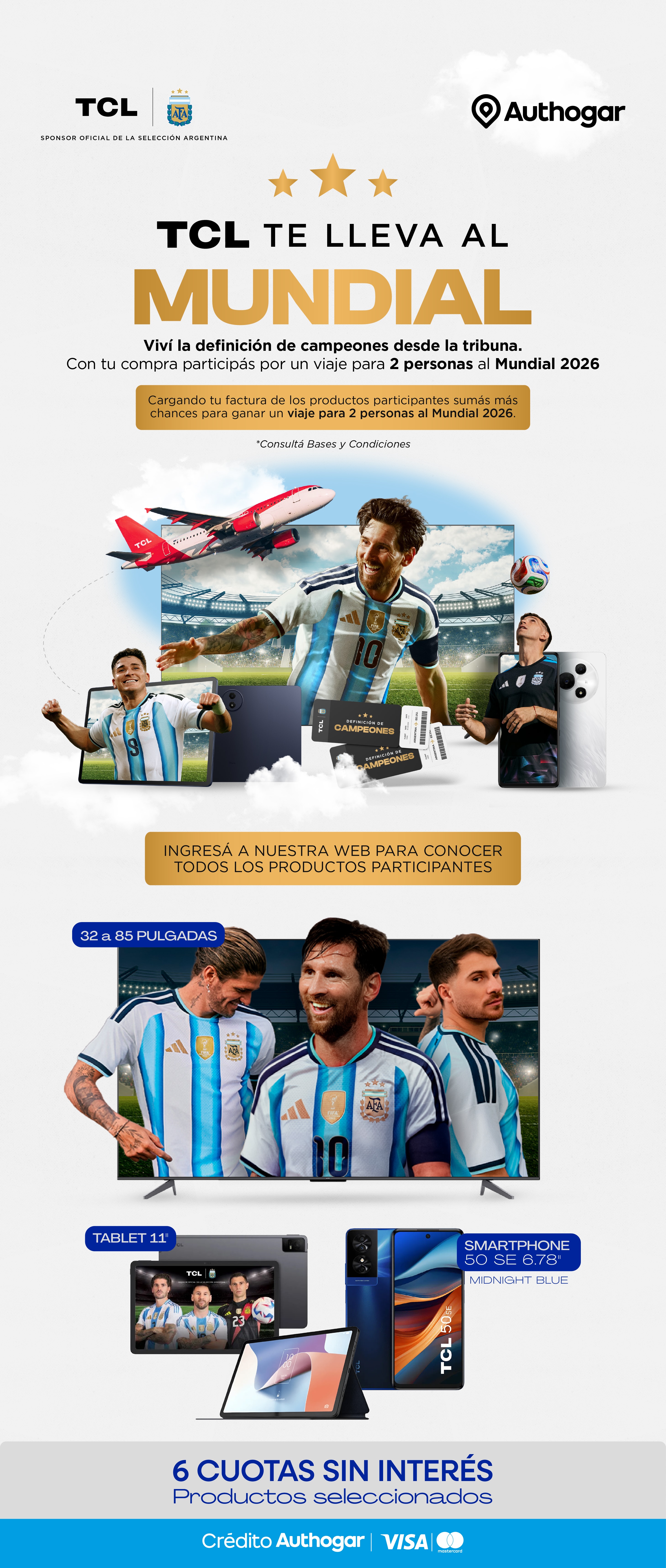 TCL te lleva al Mundial. Viví la definición de campeones desde la tribuna. Con tu compra participás por un viaje para 2 personas al Mundial 2026. Cargando tu factura de los productos participantes sumás más chances para ganar un viaje para 2 personas al Mundial 2026. Ingresá a nuestra web para conocer todos los productos participantes. 32 a 85 pulgadas Tablet 11" Smartphone 50 SE 6.78" Midnight Blue 6 cuotas sin interés. Productos seleccionados. Crédito Authogar VISA Mastercard